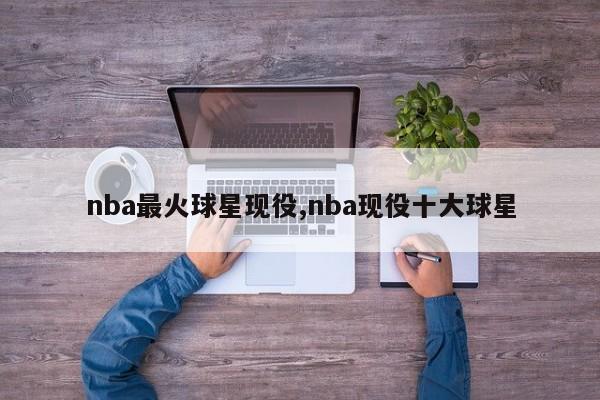nba最火球星现役,nba现役十大球星