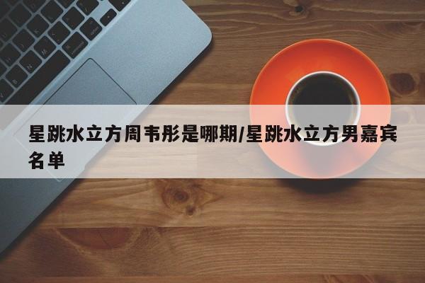 星跳水立方周韦彤是哪期/星跳水立方男嘉宾名单