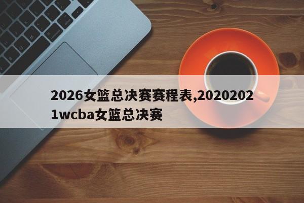 2026女篮总决赛赛程表,20202021wcba女篮总决赛
