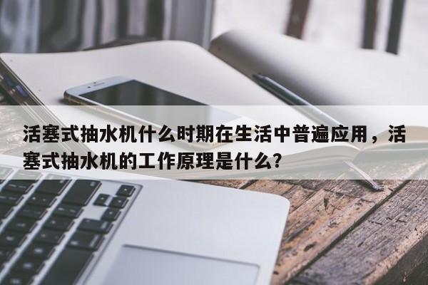活塞式抽水机什么时期在生活中普遍应用，活塞式抽水机的工作原理是什么？
