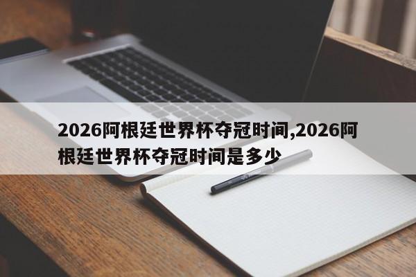 2026阿根廷世界杯夺冠时间,2026阿根廷世界杯夺冠时间是多少