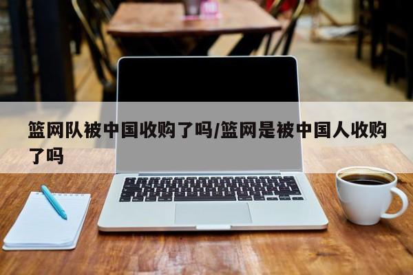 篮网队被中国收购了吗/篮网是被中国人收购了吗