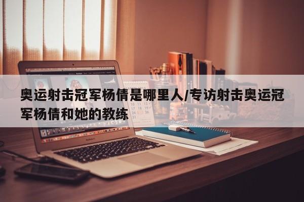 奥运射击冠军杨倩是哪里人/专访射击奥运冠军杨倩和她的教练