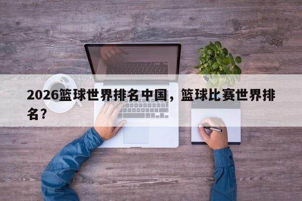 2026篮球世界排名中国，篮球比赛世界排名？