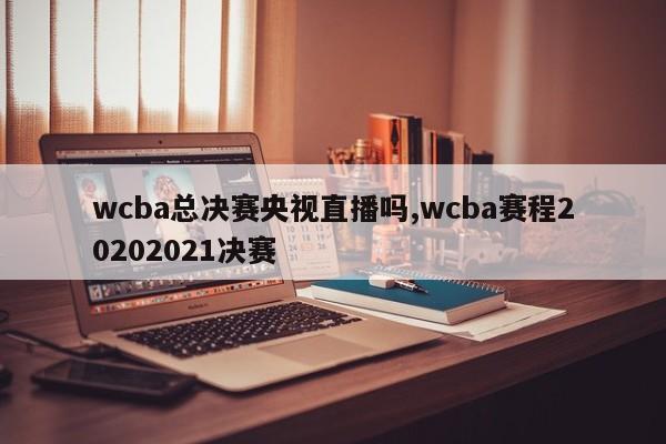 wcba总决赛央视直播吗,wcba赛程20202021决赛