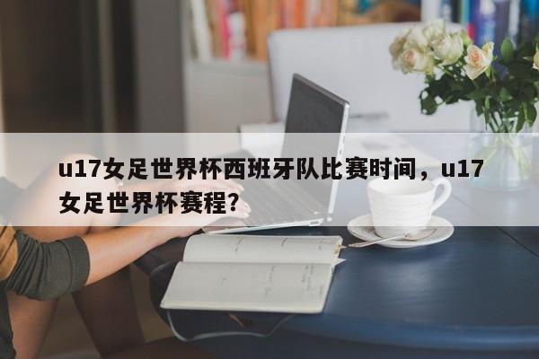 u17女足世界杯西班牙队比赛时间，u17女足世界杯赛程？