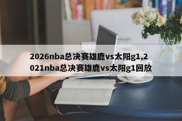 2026nba总决赛雄鹿vs太阳g1,2021nba总决赛雄鹿vs太阳g1回放