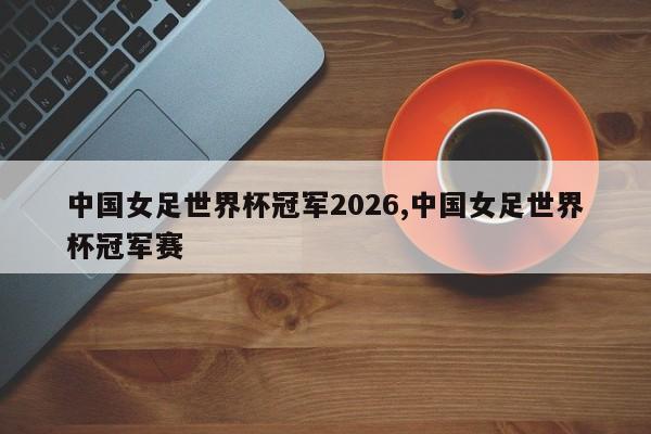 中国女足世界杯冠军2026,中国女足世界杯冠军赛