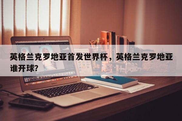 英格兰克罗地亚首发世界杯，英格兰克罗地亚谁开球？