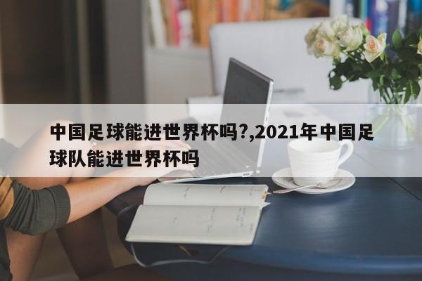 中国足球能进世界杯吗?,2021年中国足球队能进世界杯吗