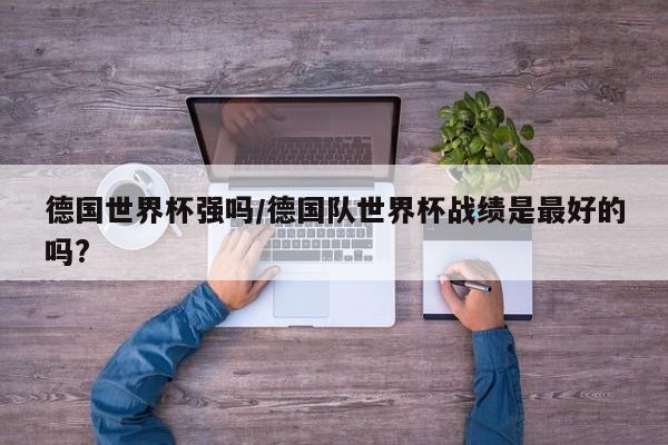 德国世界杯强吗/德国队世界杯战绩是最好的吗?