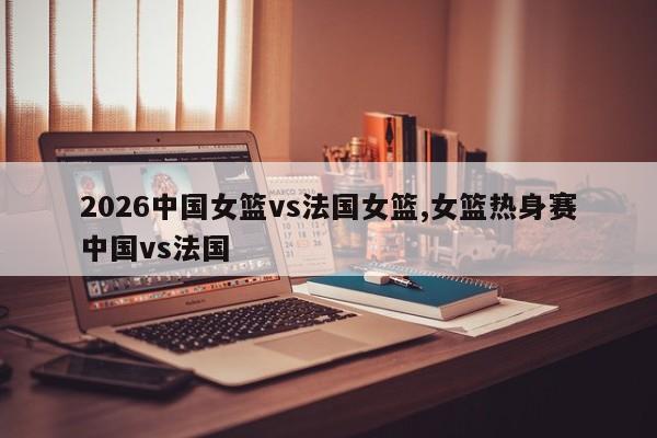 2026中国女篮vs法国女篮,女篮热身赛中国vs法国