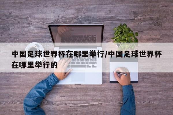 中国足球世界杯在哪里举行/中国足球世界杯在哪里举行的